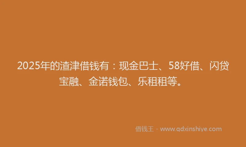 2025年的渣津借钱有：现金巴士、58好借、闪贷宝融、金诺钱包、乐租租等。