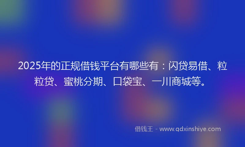 2025年的正规借钱平台有哪些有：闪贷易借、粒粒贷、蜜桃分期、口袋宝、一川商城等。