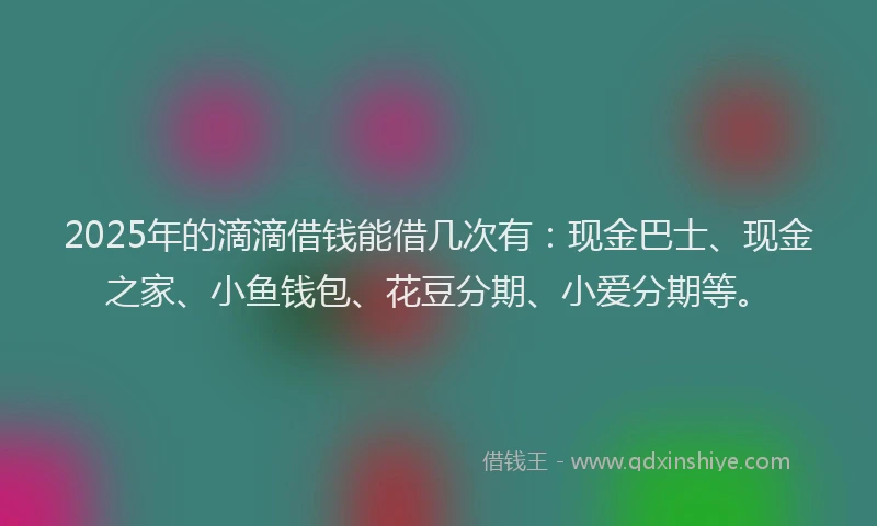 2025年的滴滴借钱能借几次有：现金巴士、现金之家、小鱼钱包、花豆分期、小爱分期等。