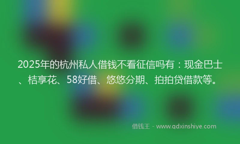 2025年的杭州私人借钱不看征信吗有：现金巴士、桔享花、58好借、悠悠分期、拍拍贷借款等。