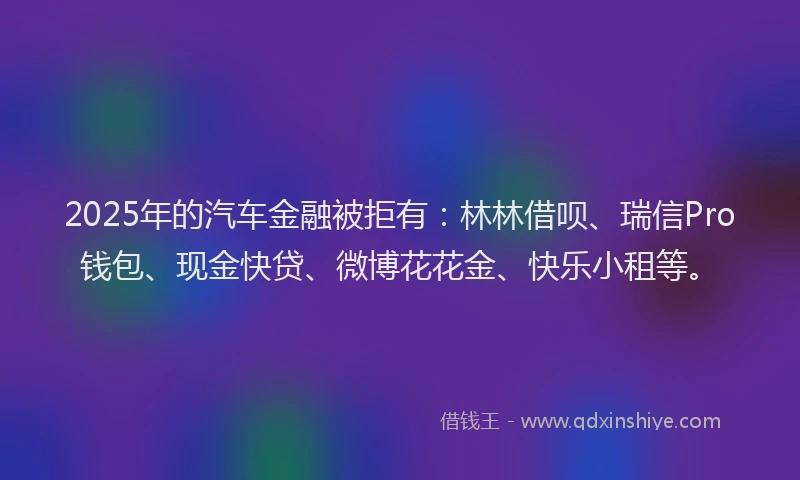 2025年的汽车金融被拒有：林林借呗、瑞信Pro钱包、现金快贷、微博花花金、快乐小租等。