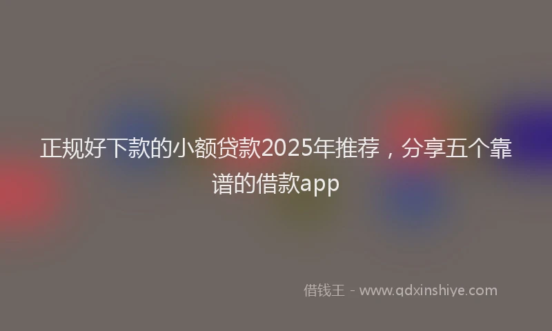 正规好下款的小额贷款2025年推荐，分享五个靠谱的借款app