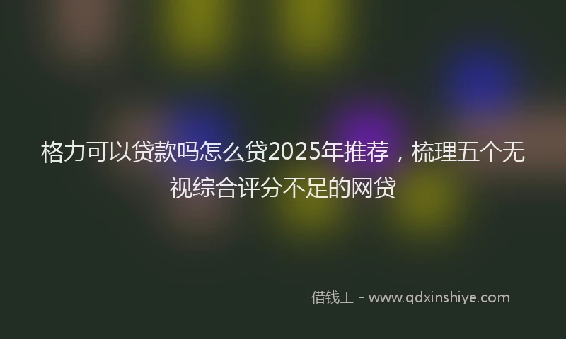 格力可以贷款吗怎么贷2025年推荐，梳理五个无视综合评分不足的网贷