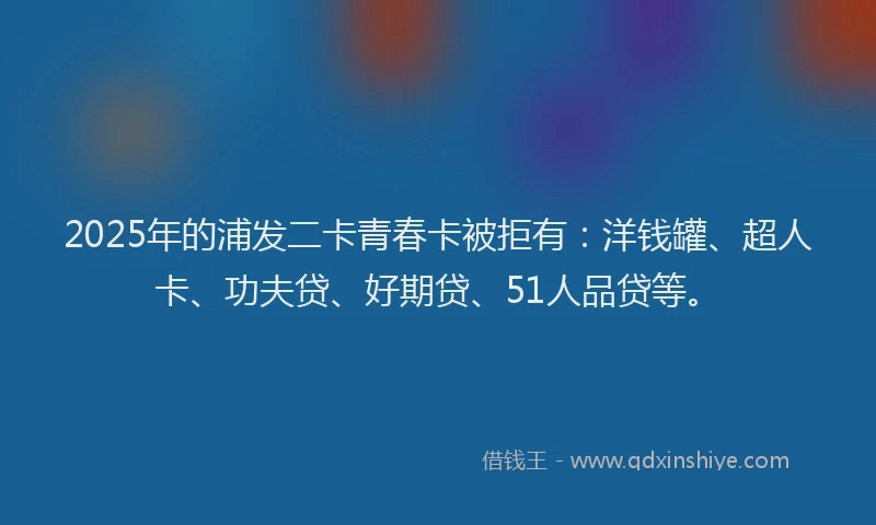 2025年的浦发二卡青春卡被拒有：洋钱罐、超人卡、功夫贷、好期贷、51人品贷等。