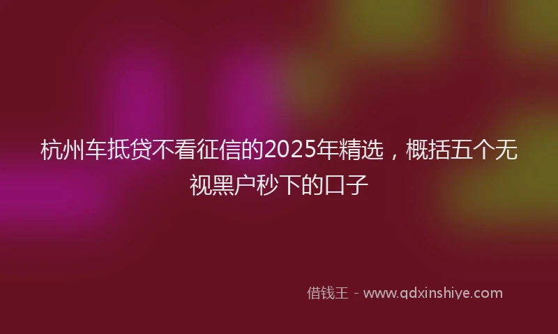 杭州车抵贷不看征信的2025年精选，概括五个无视黑户秒下的口子