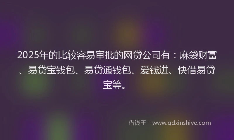 2025年的比较容易审批的网贷公司有：麻袋财富、易贷宝钱包、易贷通钱包、爱钱进、快借易贷宝等。