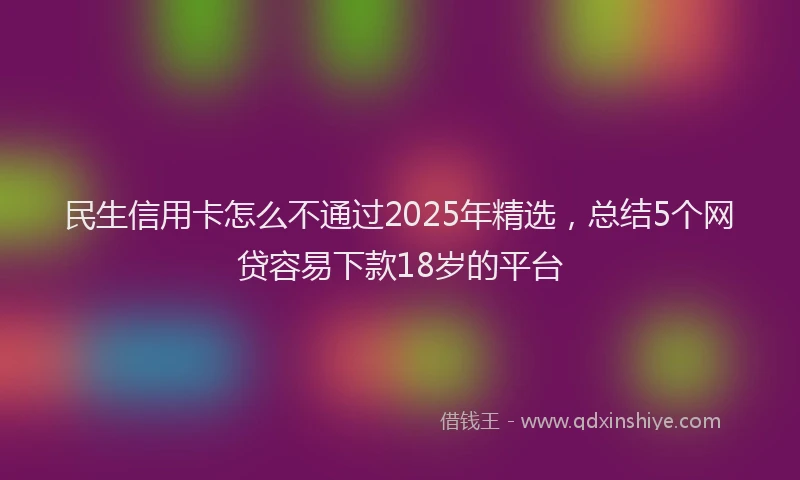 民生信用卡怎么不通过2025年精选，总结5个网贷容易下款18岁的平台