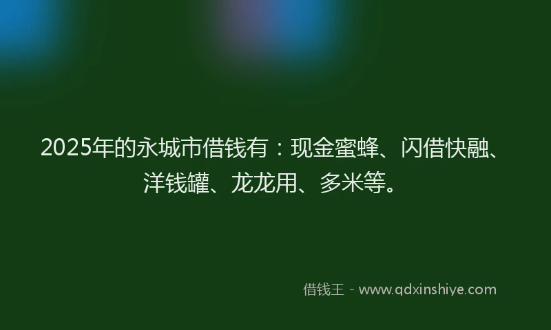 2025年的永城市借钱有：现金蜜蜂、闪借快融、洋钱罐、龙龙用、多米等。