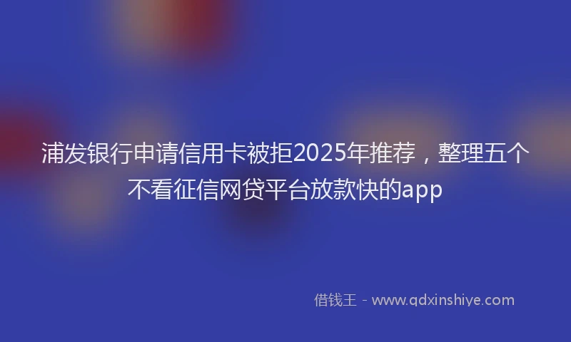 浦发银行申请信用卡被拒2025年推荐，整理五个不看征信网贷平台放款快的app