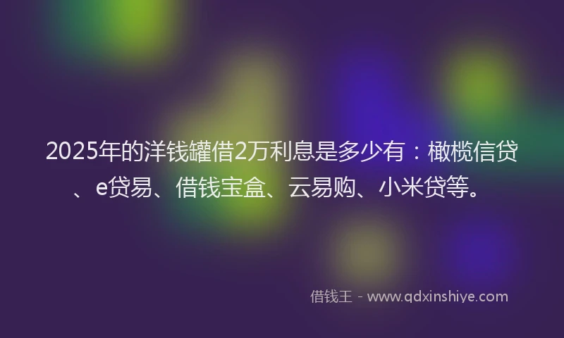 2025年的洋钱罐借2万利息是多少有：橄榄信贷、e贷易、借钱宝盒、云易购、小米贷等。
