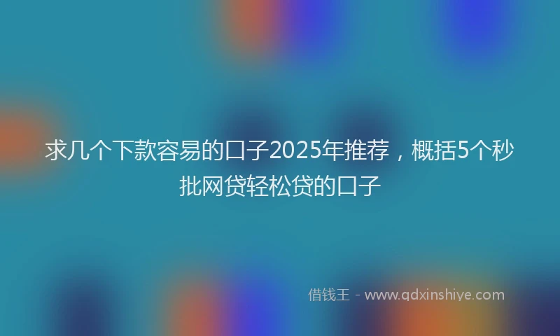 求几个下款容易的口子2025年推荐，概括5个秒批网贷轻松贷的口子