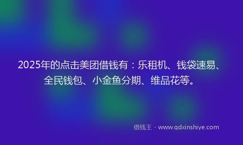 2025年的点击美团借钱有：乐租机、钱袋速易、全民钱包、小金鱼分期、维品花等。