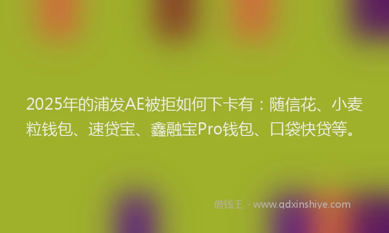 2025年的浦发AE被拒如何下卡有：随信花、小麦粒钱包、速贷宝、鑫融宝Pro钱包、口袋快贷等。