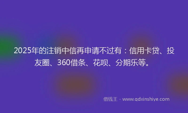 2025年的注销中信再申请不过有：信用卡贷、投友圈、360借条、花呗、分期乐等。