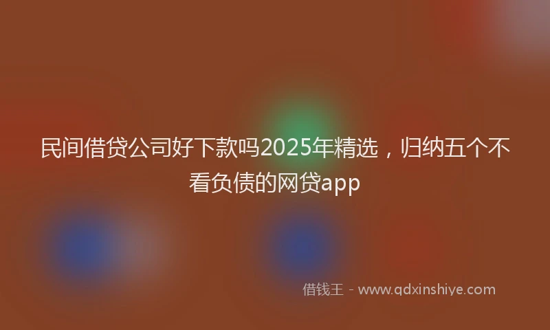 民间借贷公司好下款吗2025年精选，归纳五个不看负债的网贷app