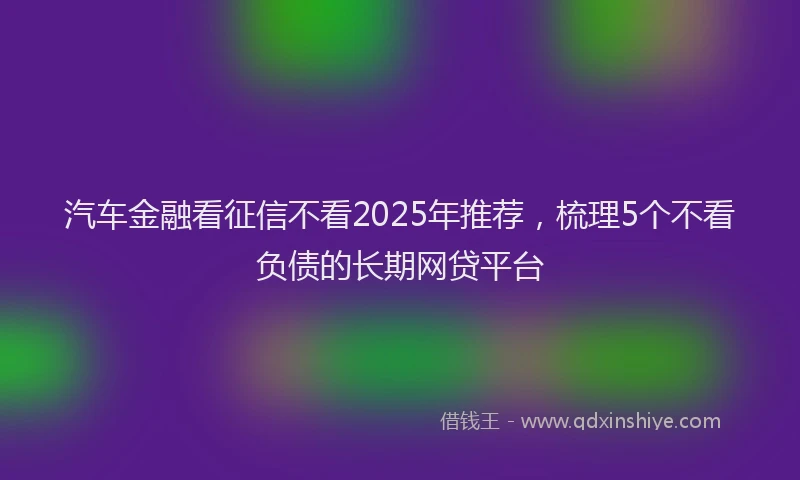 汽车金融看征信不看2025年推荐，梳理5个不看负债的长期网贷平台