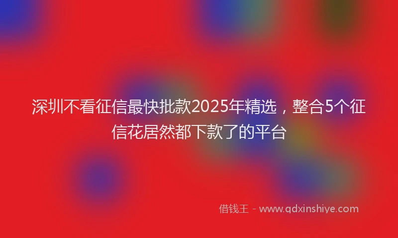 深圳不看征信最快批款2025年精选，整合5个征信花居然都下款了的平台