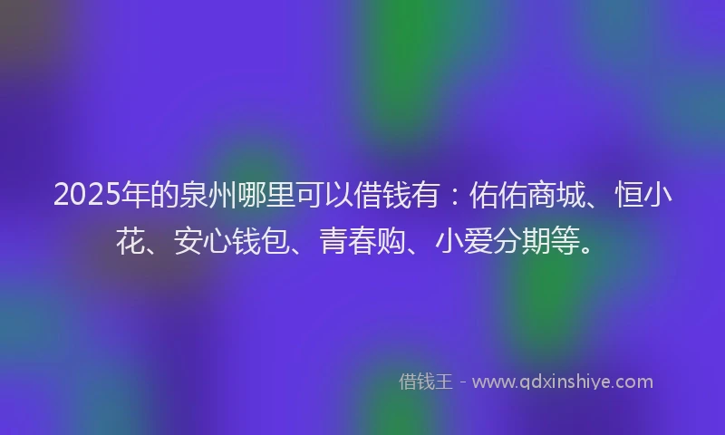 2025年的泉州哪里可以借钱有：佑佑商城、恒小花、安心钱包、青春购、小爱分期等。