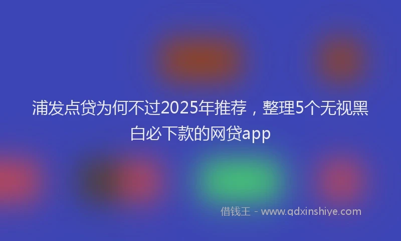 浦发点贷为何不过2025年推荐，整理5个无视黑白必下款的网贷app