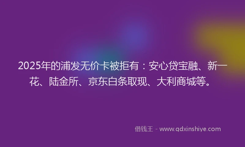 2025年的浦发无价卡被拒有：安心贷宝融、新一花、陆金所、京东白条取现、大利商城等。