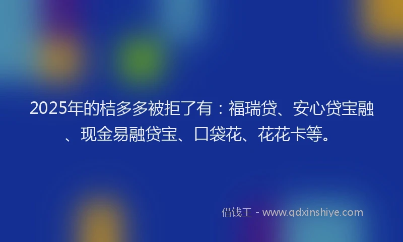 2025年的桔多多被拒了有：福瑞贷、安心贷宝融、现金易融贷宝、口袋花、花花卡等。
