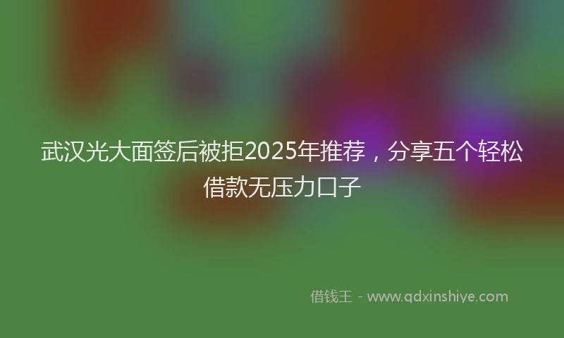 武汉光大面签后被拒2025年推荐，分享五个轻松借款无压力口子