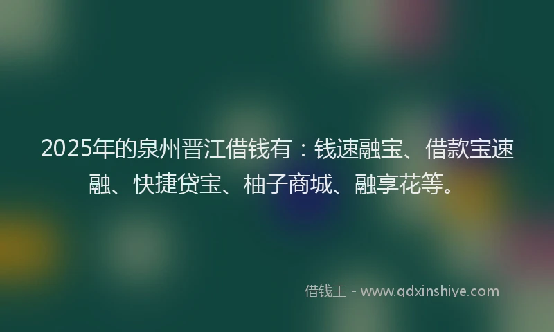 2025年的泉州晋江借钱有：钱速融宝、借款宝速融、快捷贷宝、柚子商城、融享花等。