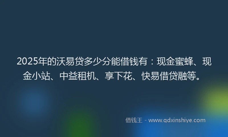 2025年的沃易贷多少分能借钱有：现金蜜蜂、现金小站、中益租机、享下花、快易借贷融等。
