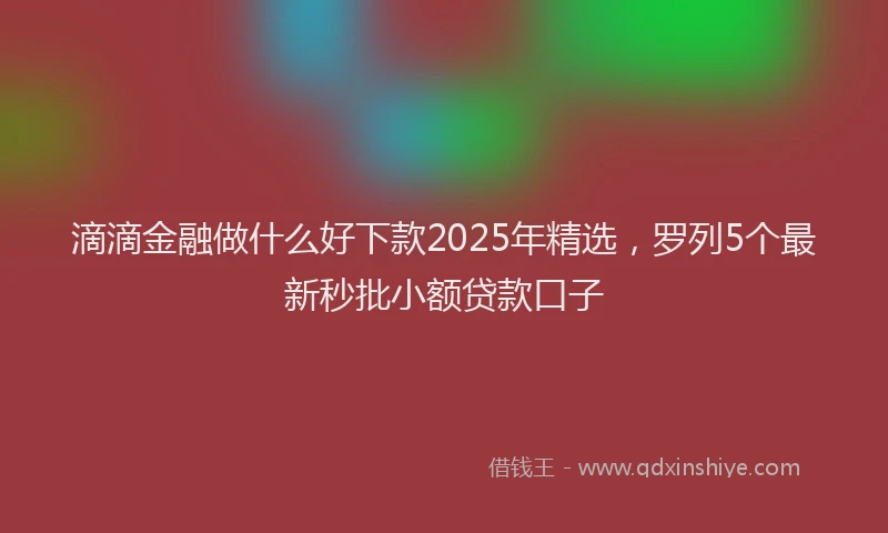 滴滴金融做什么好下款2025年精选，罗列5个最新秒批小额贷款口子