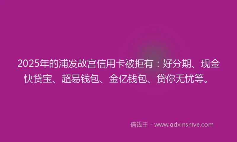 2025年的浦发故宫信用卡被拒有：好分期、现金快贷宝、超易钱包、金亿钱包、贷你无忧等。