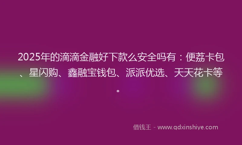 2025年的滴滴金融好下款么安全吗有：便荔卡包、星闪购、鑫融宝钱包、派派优选、天天花卡等。