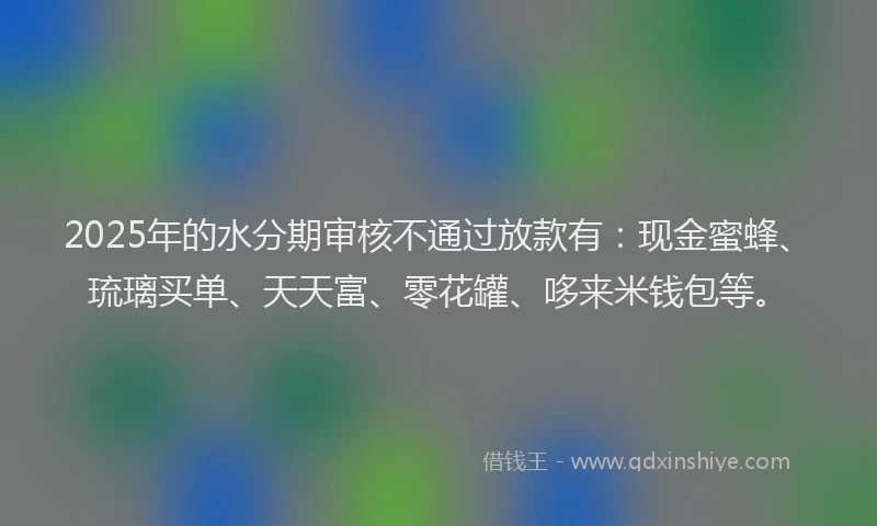 2025年的水分期审核不通过放款有：现金蜜蜂、琉璃买单、天天富、零花罐、哆来米钱包等。