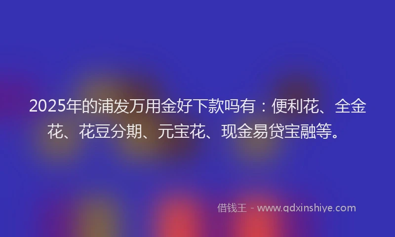 2025年的浦发万用金好下款吗有：便利花、全金花、花豆分期、元宝花、现金易贷宝融等。