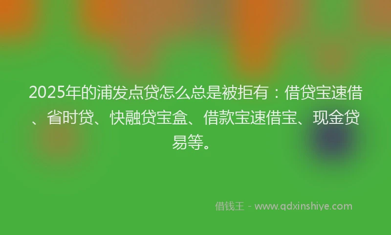 2025年的浦发点贷怎么总是被拒有：借贷宝速借、省时贷、快融贷宝盒、借款宝速借宝、现金贷易等。