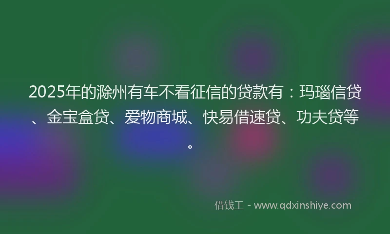 2025年的滁州有车不看征信的贷款有：玛瑙信贷、金宝盒贷、爱物商城、快易借速贷、功夫贷等。