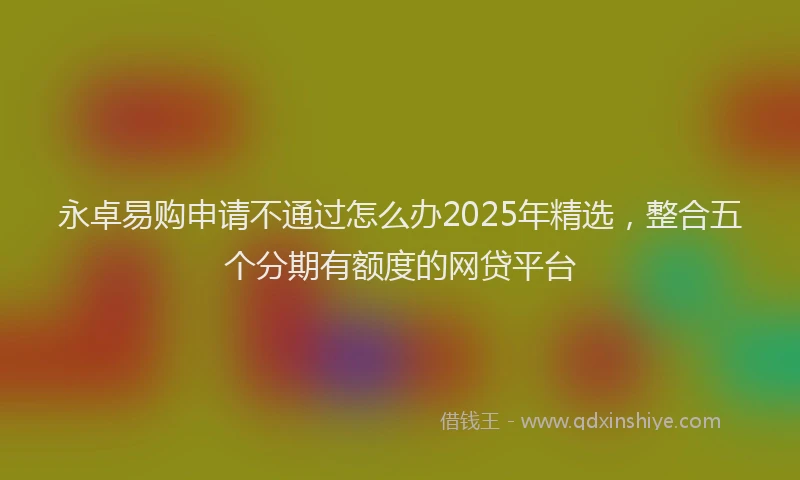 永卓易购申请不通过怎么办2025年精选，整合五个分期有额度的网贷平台