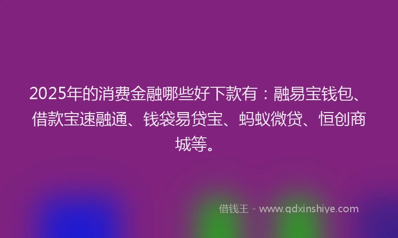 2025年的消费金融哪些好下款有：融易宝钱包、借款宝速融通、钱袋易贷宝、蚂蚁微贷、恒创商城等。
