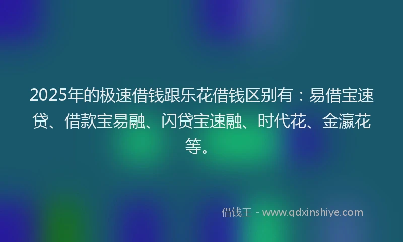 2025年的极速借钱跟乐花借钱区别有：易借宝速贷、借款宝易融、闪贷宝速融、时代花、金瀛花等。