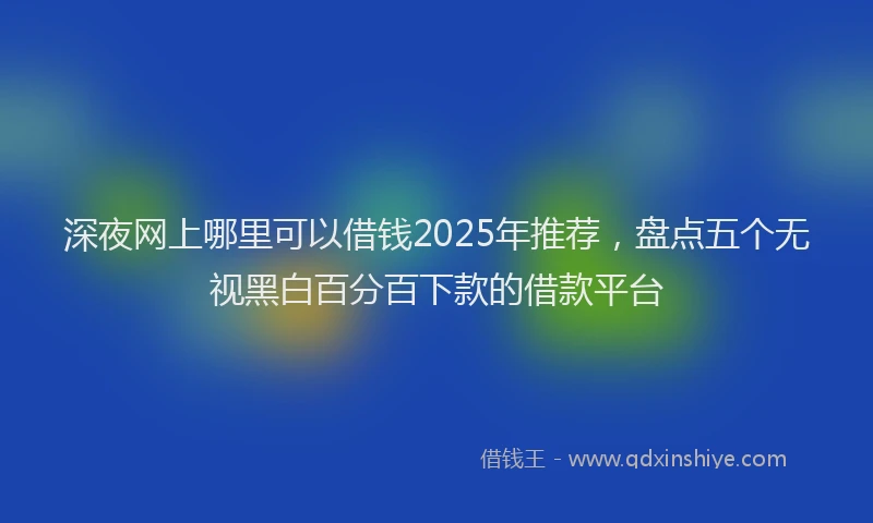 深夜网上哪里可以借钱2025年推荐，盘点五个无视黑白百分百下款的借款平台