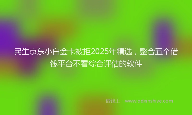 民生京东小白金卡被拒2025年精选，整合五个借钱平台不看综合评估的软件