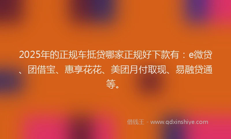 2025年的正规车抵贷哪家正规好下款有：e微贷、团借宝、惠享花花、美团月付取现、易融贷通等。