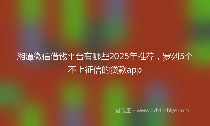 湘潭微信借钱平台有哪些2025年推荐，罗列5个不上征信的贷款app