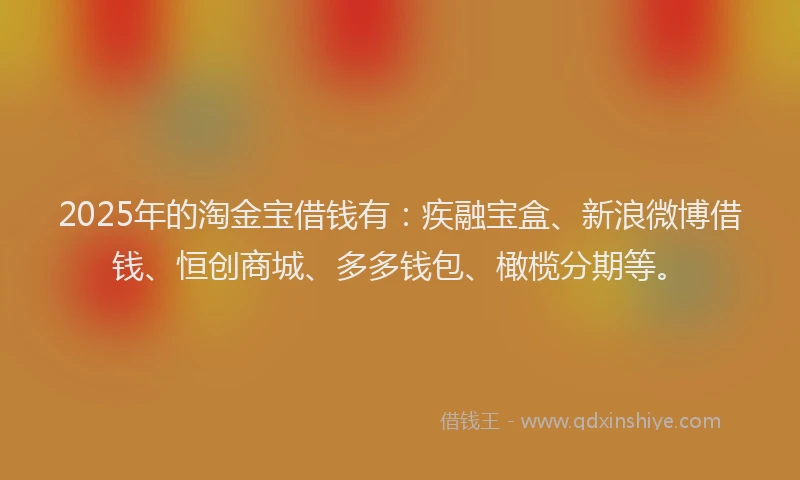 2025年的淘金宝借钱有：疾融宝盒、新浪微博借钱、恒创商城、多多钱包、橄榄分期等。