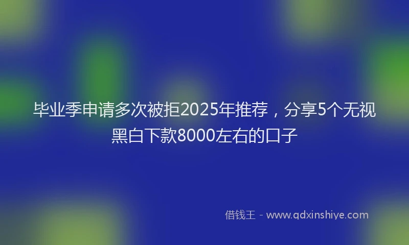 毕业季申请多次被拒2025年推荐，分享5个无视黑白下款8000左右的口子