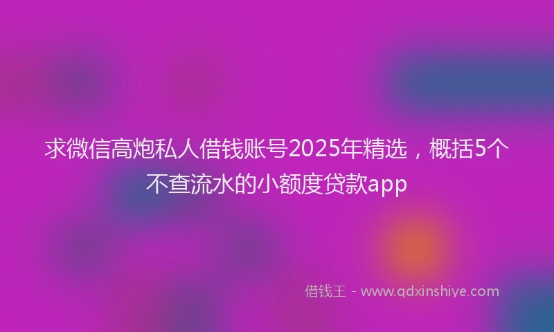 求微信高炮私人借钱账号2025年精选，概括5个不查流水的小额度贷款app