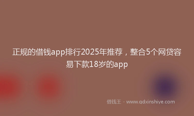 正规的借钱app排行2025年推荐，整合5个网贷容易下款18岁的app