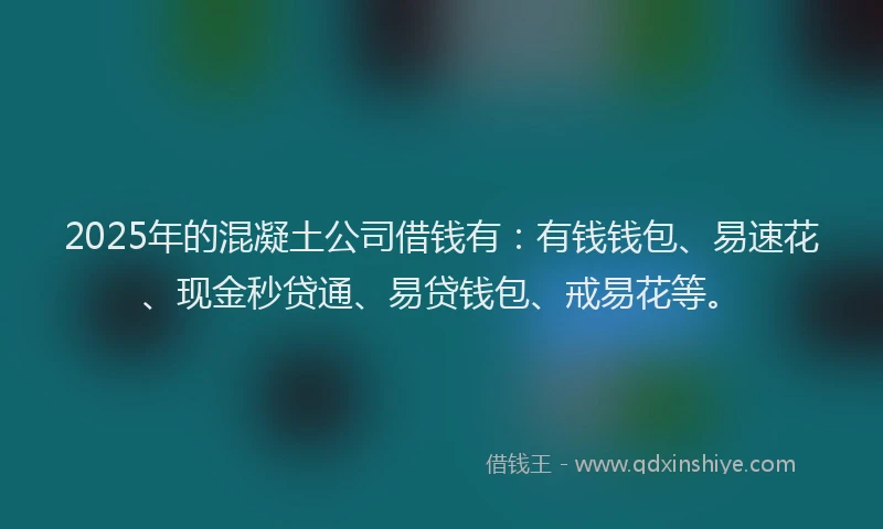 2025年的混凝土公司借钱有：有钱钱包、易速花、现金秒贷通、易贷钱包、戒易花等。