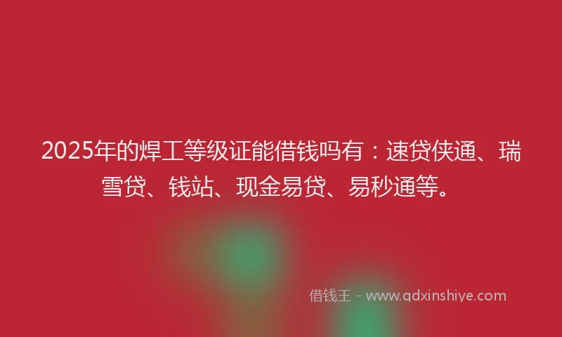 2025年的焊工等级证能借钱吗有：速贷侠通、瑞雪贷、钱站、现金易贷、易秒通等。