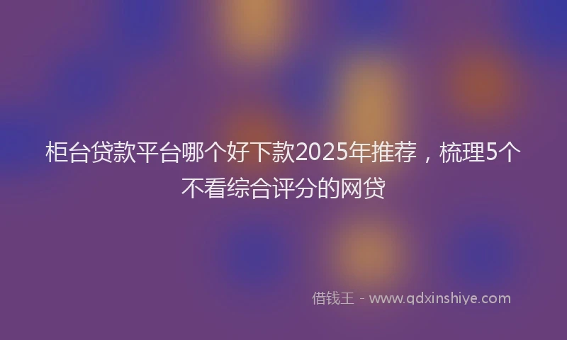 柜台贷款平台哪个好下款2025年推荐，梳理5个不看综合评分的网贷
