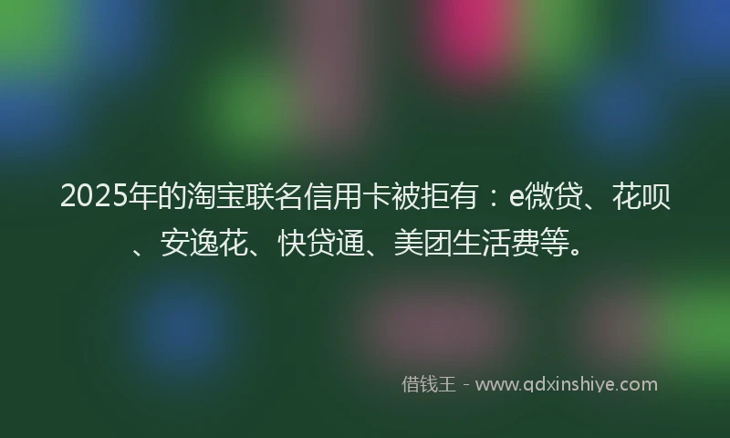2025年的淘宝联名信用卡被拒有：e微贷、花呗、安逸花、快贷通、美团生活费等。